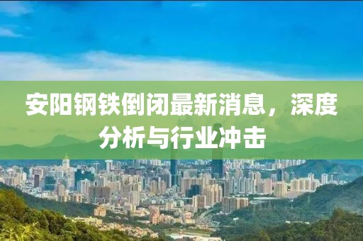安陽(yáng)鋼鐵倒閉最新消息，深度分析與行業(yè)沖擊