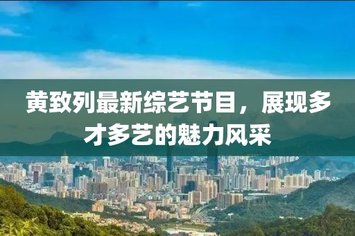 黃致列最新綜藝節(jié)目，展現(xiàn)多才多藝的魅力風(fēng)采