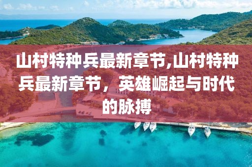 山村特種兵最新章節(jié),山村特種兵最新章節(jié)，英雄崛起與時(shí)代的脈搏