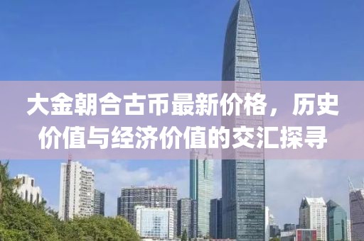 大金朝合古幣最新價格，歷史價值與經(jīng)濟價值的交匯探尋