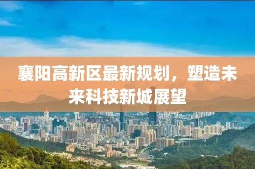 襄陽(yáng)高新區(qū)最新規(guī)劃，塑造未來(lái)科技新城展望