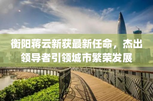 衡陽蔣云新獲最新任命，杰出領(lǐng)導(dǎo)者引領(lǐng)城市繁榮發(fā)展