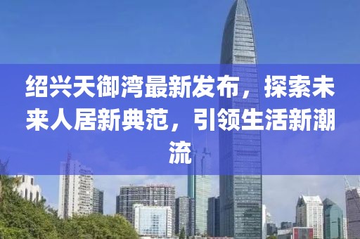 紹興天御灣最新發(fā)布，探索未來人居新典范，引領(lǐng)生活新潮流