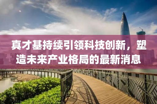 真才基持續(xù)引領(lǐng)科技創(chuàng)新，塑造未來(lái)產(chǎn)業(yè)格局的最新消息