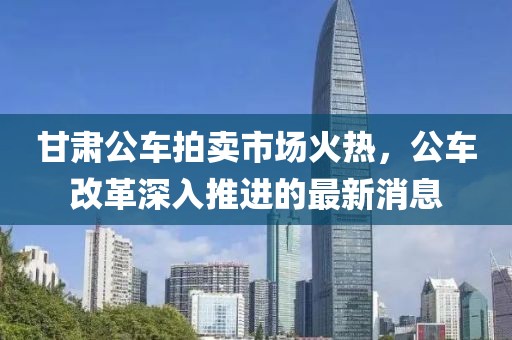 甘肅公車拍賣市場(chǎng)火熱，公車改革深入推進(jìn)的最新消息