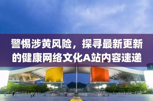 警惕涉黃風(fēng)險，探尋最新更新的健康網(wǎng)絡(luò)文化A站內(nèi)容速遞