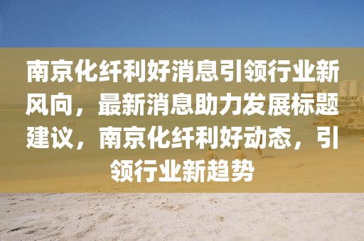 南京化纖利好消息引領(lǐng)行業(yè)新風(fēng)向，最新消息助力發(fā)展標(biāo)題建議，南京化纖利好動態(tài)，引領(lǐng)行業(yè)新趨勢