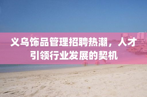 義烏飾品管理招聘熱潮，人才引領(lǐng)行業(yè)發(fā)展的契機(jī)