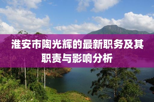 淮安市陶光輝的最新職務(wù)及其職責(zé)與影響分析
