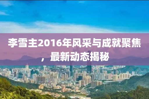 李雪主2016年風采與成就聚焦，最新動態(tài)揭秘