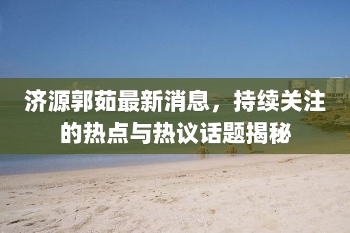 濟(jì)源郭茹最新消息，持續(xù)關(guān)注的熱點(diǎn)與熱議話題揭秘