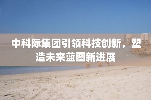 中科際集團(tuán)引領(lǐng)科技創(chuàng)新，塑造未來(lái)藍(lán)圖新進(jìn)展