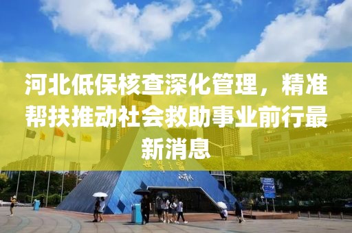 河北低保核查深化管理，精準(zhǔn)幫扶推動社會救助事業(yè)前行最新消息