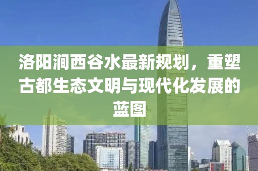 洛陽澗西谷水最新規(guī)劃，重塑古都生態(tài)文明與現代化發(fā)展的藍圖
