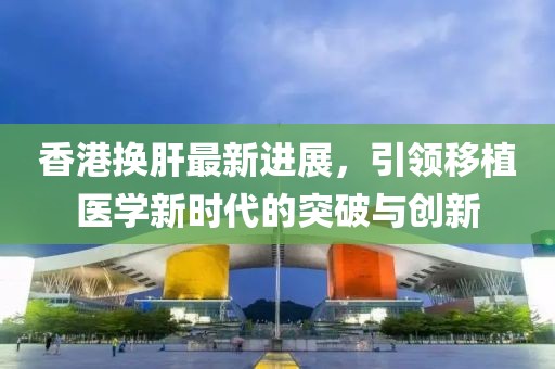 香港換肝最新進(jìn)展，引領(lǐng)移植醫(yī)學(xué)新時(shí)代的突破與創(chuàng)新