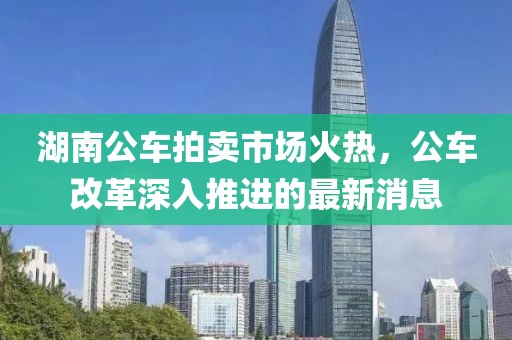 湖南公車拍賣市場(chǎng)火熱，公車改革深入推進(jìn)的最新消息