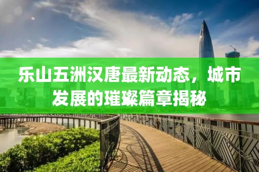 樂山五洲漢唐最新動態(tài)，城市發(fā)展的璀璨篇章揭秘