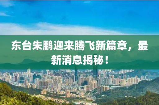東臺朱鵬迎來騰飛新篇章，最新消息揭秘！