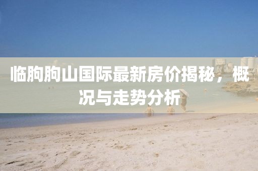 臨朐朐山國際最新房價揭秘，概況與走勢分析