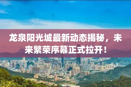 龍泉陽(yáng)光城最新動(dòng)態(tài)揭秘，未來(lái)繁榮序幕正式拉開(kāi)！