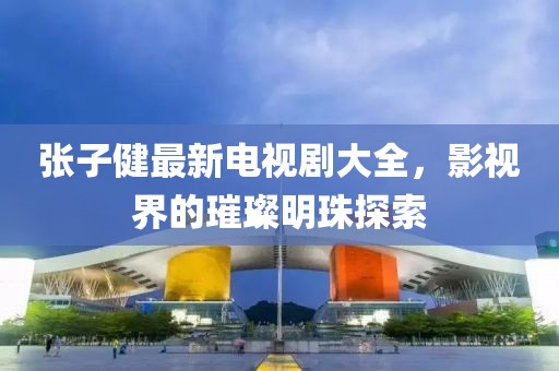 張子健最新電視劇大全，影視界的璀璨明珠探索