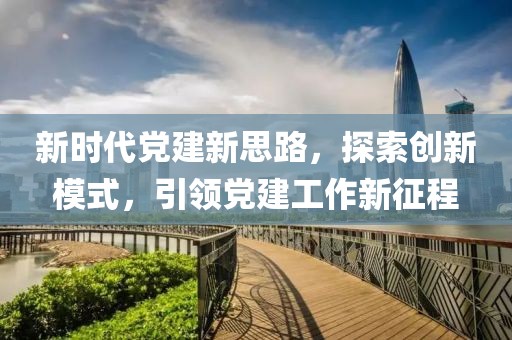 新時代黨建新思路，探索創(chuàng)新模式，引領黨建工作新征程