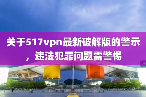關(guān)于517vpn最新破解版的警示，違法犯罪問(wèn)題需警惕