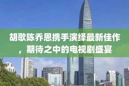 胡歌陳喬恩攜手演繹最新佳作，期待之中的電視劇盛宴