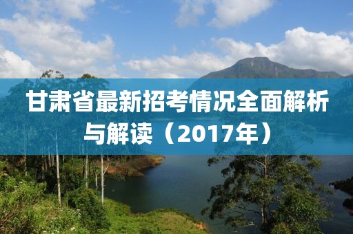 甘肅省最新招考情況全面解析與解讀（2017年）
