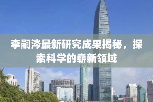 李嗣涔最新研究成果揭秘，探索科學(xué)的嶄新領(lǐng)域