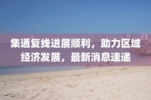 集通復(fù)線進展順利，助力區(qū)域經(jīng)濟發(fā)展，最新消息速遞