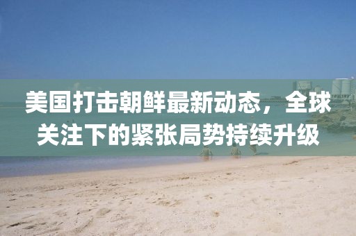 美國(guó)打擊朝鮮最新動(dòng)態(tài)，全球關(guān)注下的緊張局勢(shì)持續(xù)升級(jí)