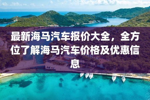 最新海馬汽車報(bào)價(jià)大全，全方位了解海馬汽車價(jià)格及優(yōu)惠信息