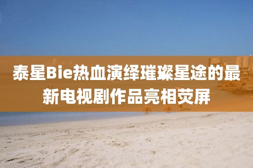泰星Bie熱血演繹璀璨星途的最新電視劇作品亮相熒屏