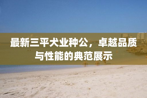 最新三平犬業(yè)種公，卓越品質(zhì)與性能的典范展示