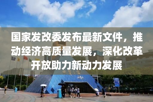 國(guó)家發(fā)改委發(fā)布最新文件，推動(dòng)經(jīng)濟(jì)高質(zhì)量發(fā)展，深化改革開(kāi)放助力新動(dòng)力發(fā)展