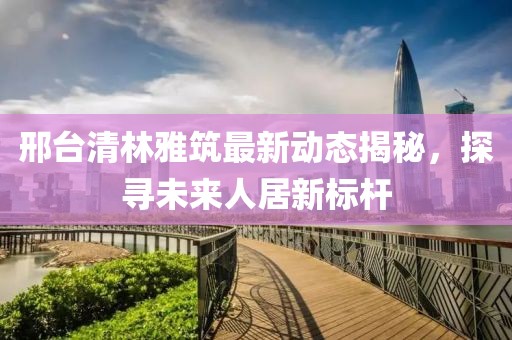 邢臺清林雅筑最新動態(tài)揭秘，探尋未來人居新標桿