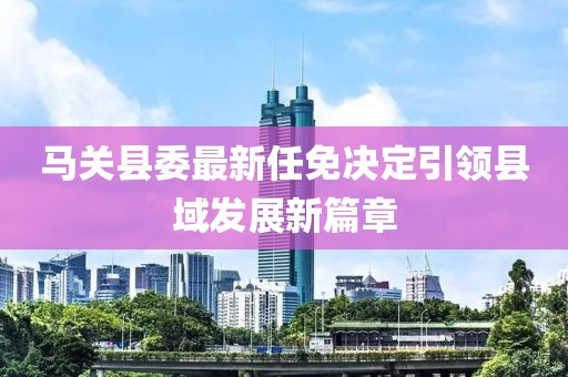 馬關(guān)縣委最新任免決定引領(lǐng)縣域發(fā)展新篇章