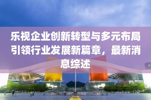 樂(lè)視企業(yè)創(chuàng)新轉(zhuǎn)型與多元布局引領(lǐng)行業(yè)發(fā)展新篇章，最新消息綜述