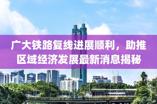 廣大鐵路復(fù)線進(jìn)展順利，助推區(qū)域經(jīng)濟(jì)發(fā)展最新消息揭秘