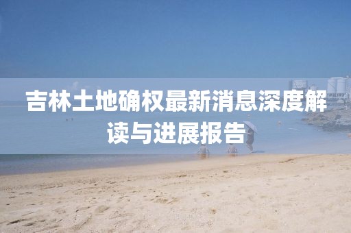 吉林土地確權(quán)最新消息深度解讀與進展報告