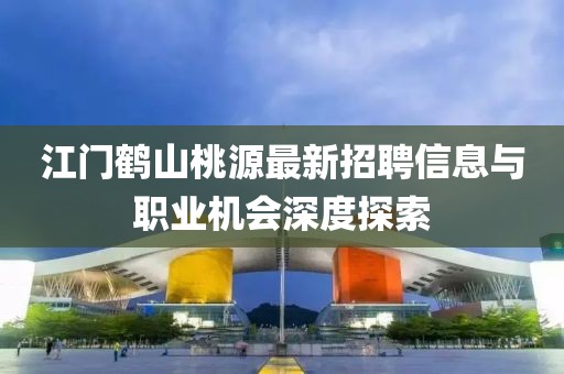 江門鶴山桃源最新招聘信息與職業(yè)機會深度探索