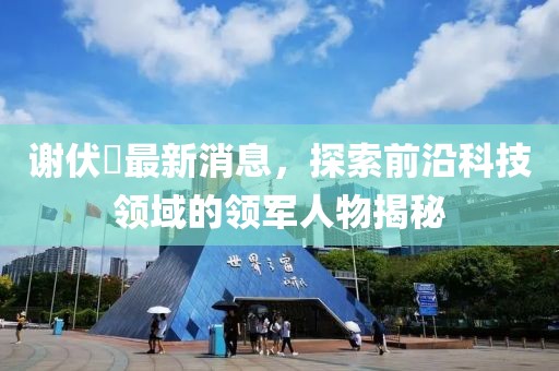 謝伏曕最新消息，探索前沿科技領(lǐng)域的領(lǐng)軍人物揭秘
