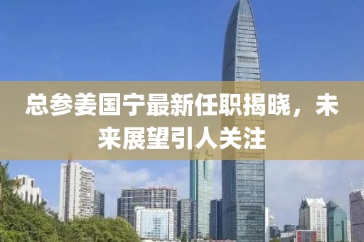 總參姜國寧最新任職揭曉，未來展望引人關注