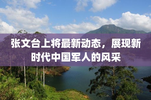 張文臺上將最新動態(tài)，展現(xiàn)新時代中國軍人的風采