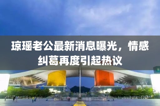 瓊瑤老公最新消息曝光，情感糾葛再度引起熱議