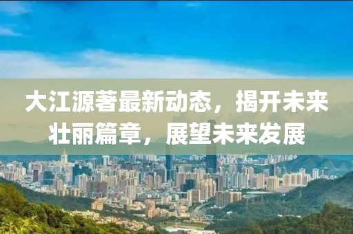大江源著最新動(dòng)態(tài)，揭開未來壯麗篇章，展望未來發(fā)展