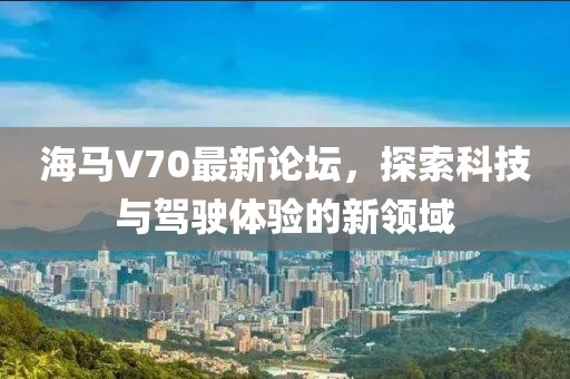 海馬V70最新論壇，探索科技與駕駛體驗(yàn)的新領(lǐng)域