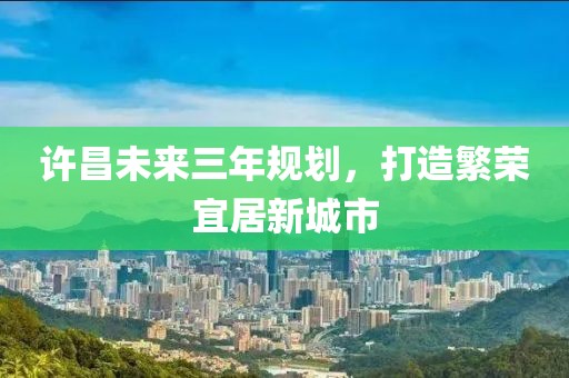 許昌未來(lái)三年規(guī)劃，打造繁榮宜居新城市