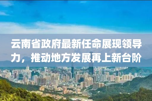 云南省政府最新任命展現(xiàn)領(lǐng)導(dǎo)力，推動地方發(fā)展再上新臺階